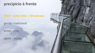 precipício à frente
2013 - outro time – 50 pessoas
gestão tradicional
antes - criar
agora - mudar
 