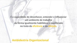 Ambidestria Organizacional
É a capacidade de reconhecer, entender e influenciar
um ambiente de trabalho
de forma igualmente habilidosa e equilibrada
no trato da eficiência e da eficácia.
 