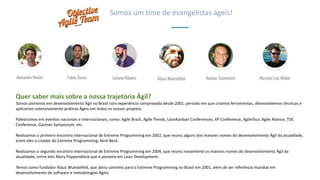 Quer saber mais sobre a nossa trajetória Ágil?
Somos pioneiros em desenvolvimento Ágil no Brasil com experiência comprovada desde 2001, período em que criamos ferramentas, desenvolvemos técnicas e
aplicamos ostensivamente práticas Ágeis em todos os nossos projetos.
Palestramos em eventos nacionais e internacionais, como: Agile Brazil, Agile Trends, LeanKanban Conferences, XP Conference, AgileTour, Agile Aliance, TDC
Conference, Gartner Symposium, etc.
Realizamos o primeiro encontro internacional de Extreme Programming em 2002, que reuniu alguns dos maiores nomes do desenvolvimento Ágil da atualidade,
entre eles o criador do Extreme Programming, Kent Beck.
Realizamos o segundo encontro internacional de Extreme Programming em 2004, que reuniu novamente os maiores nomes do desenvolvimento Ágil da
atualidade, entre eles Mary Poppendieck que é pioneira em Lean Development.
Temos como fundador Klaus Wuestefeld, que abriu caminho para o Extreme Programming no Brasil em 2001, além de ser referência mundial em
desenvolvimento de software e metodologias Ágeis.
Somos um time de evangelistas ágeis!
 