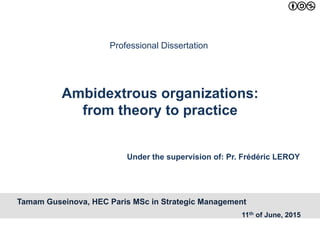 Tamam Guseinova, HEC Paris MSc in Strategic Management
11th of June, 2015
Ambidextrous organizations:
from theory to practice
Under the supervision of: Pr. Frédéric LEROY
Professional Dissertation
 
