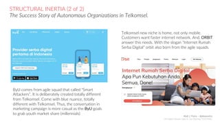 STRUCTURAL INERTIA (2 of 2)
The Success Story of Autonomous Organizations in Telkomsel.
ByU comes from agile squad that called “Smart
Attackers”. It is deliberately created totally different
from Telkomsel. Come with blue nuance, totally
different with Telkomsel. Thus, the conversation in
marketing campaign is more casual as the ByU goals
to grab youth market share (millennials)
Telkomsel new niche is home, not only mobile.
Customers want faster internet network. And, ORBIT
answer this needs. With the slogan “Internet Rumah
Serba Digital” orbit also born from the agile squads.
Abdi J. Putra – @abepoetra
GM Digital Lifestyle Sales & Care Planning TELKOMSEL
 