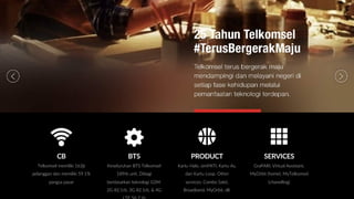 BTS
Keseluruhan BTS Telkomsel
189rb unit. Dibagi
berdasarkan teknologi GSM:
2G 82.1rb, 3G 82.1rb, & 4G
PRODUCT
Kartu Halo, simPATI, Kartu As,
dan Kartu Loop. Other
services: Combo Sakti,
Broadband, MyOrbit, dll.
SERVICES
GraPARI, Virtual Assistant,
MyOrbit (home), MyTelkomsel
(chanelling)
CB
Telkomsel memiliki 163jt
pelanggan dan memiliki 59.1%
pangsa pasar
 
