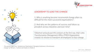 1. Why is anything become incremental change often so
difficult for the most successful organizations?
2. And why are the patterns of success and failure so
prevalent across industries and over time?
Telkomsel seriously put this concern at the first row, that’s why
Transformation Management Office (TMO) Organization
created. Its mission to transform all employees to face change.
The question taken from “Ambidextrous Organizations: Managing Evolutianary & Revolutionary
Change” by Michael L. Tushman and Charles A. O’Reilly III
LEADERSHIP TO LEAD THE CHANGE
Abdi J. Putra – @abepoetra
GM Digital Lifestyle Sales & Care Planning TELKOMSEL
 