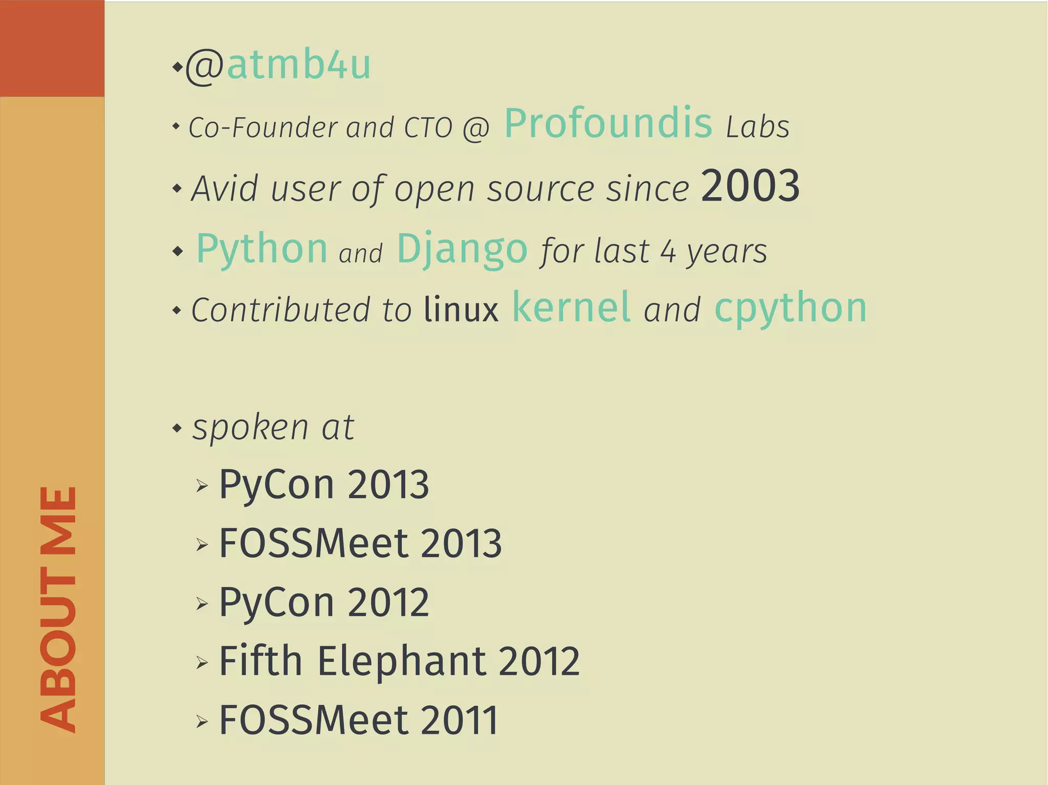 @atmb4u

Co-Founder and CTO @ Profoundis Labs
 Avid user of open source since 2003
 Python and Django for last 4 years
 Contributed to linux kernel and cpython
 spoken at
➢ PyCon 2013
➢ FOSSMeet 2013
➢ PyCon 2012
➢ Fifth Elephant 2012
➢ FOSSMeet 2011
ABOUTME
 