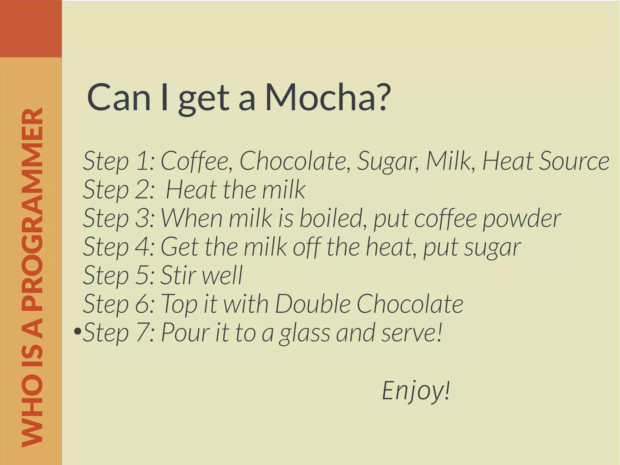 Can I get a Mocha?
Step 1: Coffee, Chocolate, Sugar, Milk, Heat Source
Step 2: Heat the milk
Step 3: When milk is boiled, put coffee powder
Step 4: Get the milk off the heat, put sugar
Step 5: Stir well
Step 6: Top it with Double Chocolate
●
Step 7: Pour it to a glass and serve!
Enjoy!
WHOISAPROGRAMMER
 