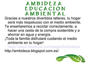 AMBIDEZA
EDUCACION
AMBIENTAL
Gracias a nuestros divertidos talleres, tu hogar
será más respetuoso con el medio ambiente.
Te enseñaremos a reciclar correctamente, a
hacer una cesta de la compra sostenible y a
ahorrar en agua y energía.
¡Toda la familia disfrutará cuidando el medio
ambiente en tu hogar!
https://www.facebook.com/pages/Ambideza/
http://ambideza.blogspot.com.es/
 