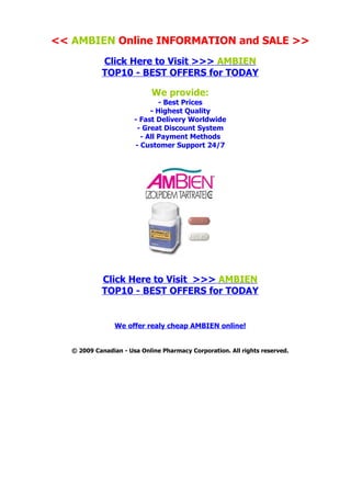 << AMBIEN Online INFORMATION and SALE >>
            Click Here to Visit >>> AMBIEN
            TOP10 - BEST OFFERS for TODAY

                             We provide:
                               - Best Prices
                            - Highest Quality
                       - Fast Delivery Worldwide
                        - Great Discount System
                         - All Payment Methods
                       - Customer Support 24/7




            Click Here to Visit >>> AMBIEN
            TOP10 - BEST OFFERS for TODAY


                 We offer realy cheap AMBIEN online!


   © 2009 Canadian - Usa Online Pharmacy Corporation. All rights reserved.
 