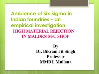 HIGH MATERIAL REJECTION
IN MALDEN M/C SHOP
Ambience of Six Sigma in
Indian foundries – an
empirical investigation
By
Dr. Bikram Jit Singh
Professor
MMDU Mullana
 