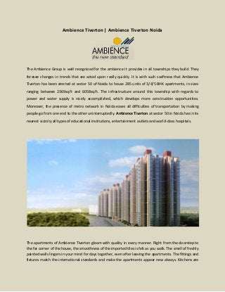 Ambience Tiverton | Ambience Tiverton Noida
The Ambience Group is well recognized for the ambience it provides in all townships they build. They
foresee changes in trends that are acted upon really quickly. It is with such swiftness that Ambience
Tiverton has been erected at sector 50 of Noida to house 285 units of 3/4/5 BHK apartments, in sizes
ranging between 2369sq.ft and 6058sq.ft. The infrastructure around this township with regards to
power and water supply is nicely accomplished, which develops more construction opportunities.
Moreover, the presence of metro network in Noida eases all difficulties of transportation by making
people go from one end to the other uninterruptedly. Ambience Tiverton at sector 50 in Noida has in its
nearest vicinity all types of educational institutions, entertainment outlets and world-class hospitals.
The apartments of Ambience Tiverton gleam with quality in every manner. Right from the doorstep to
the far corner of the house, the smoothness of the imported tiles is felt as you walk. The smell of freshly
painted walls lingers in your mind for days together, even after leaving the apartments. The fittings and
fixtures match the international standards and make the apartments appear new always. Kitchens are
 