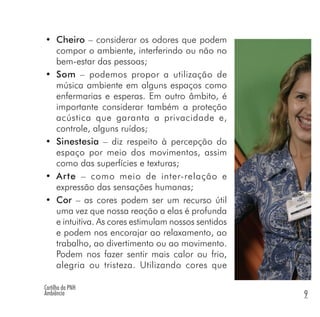 Cartilha da PNH
Ambiência 9
• Cheiro – considerar os odores que podem
compor o ambiente, interferindo ou não no
bem-estar das pessoas;
• Som – podemos propor a utilização de
música ambiente em alguns espaços como
enfermarias e esperas. Em outro âmbito, é
importante considerar também a proteção
acústica que garanta a privacidade e,
controle, alguns ruídos;
• Sinestesia – diz respeito à percepção do
espaço por meio dos movimentos, assim
como das superfícies e texturas;
• Arte – como meio de inter-relação e
expressão das sensações humanas;
• Cor – as cores podem ser um recurso útil
uma vez que nossa reação a elas é profunda
e intuitiva. As cores estimulam nossos sentidos
e podem nos encorajar ao relaxamento, ao
trabalho, ao divertimento ou ao movimento.
Podem nos fazer sentir mais calor ou frio,
alegria ou tristeza. Utilizando cores que
 
