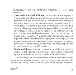 Cartilha da PNH
Ambiência 11
(ginásticas, tai chi, etc.) tanto para trabalhadores como para
usuários;
• Privacidade e individualidade – a privacidade diz respeito à
proteção da intimidade do paciente, que muitas vezes pode ser
garantida com uso de divisórias ou até mesmo com cortinas e
elementos móveis que permitam ao mesmo tempo integração e
privacidade, facilitando o processo de trabalho, aumentando a
interação da equipe e ao mesmo tempo possibilitando atendimento
personalizado. Individualidade, refere-se ao entendimento de
que cada paciente é diferente do outro, veio de um cotidiano e
espaço social específico. A arquitetura tem também seu papel no
respeito à individualidade quando se propõe, por exemplo, a criar
ambientes que ofereçam ao paciente espaço para seus pertences,
para acolher sua rede social, entre outros cuidados que permitam
ao usuário preservar sua identidade;
• Confortabilidade – também pressupõe possibilitar acesso dos
usuários a bebedouros e às instalações sanitárias, devidamente
higienizadas e adaptadas aos portadores de deficiências.
A concepção de confortabilidade também deve estar atenta
para uma outra questão: sabe-se que ao entrar em um ambiente de
trabalho em saúde, tanto usuários como trabalhadores, arriscam-
 