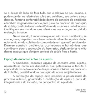 Cartilha da PNH
Ambiência12
se a deixar do lado de fora tudo que é relativo ao seu mundo, e
podem perder as referências sobre seu cotidiano, sua cultura e seus
desejos. Pensar a confortabilidade dentro do conceito de ambiência
é também resgatar esse vínculo para junto do processo de produção
de saúde, construindo-se um território onde usuários e trabalhadores
identifiquem seu mundo e suas referências nos espaços de cuidado
e atenção à saúde.
Nesse sentido, é importante que, ao criar essas ambiências, se
conheçam e, respeitem os valores culturais referentes à privacidade,
autonomia e vida coletiva da comunidade em que está se atuando.
Deve-se construir ambiências acolhedoras e harmônicas que
contribuam para a promoção do bem-estar, desfazendo-se o mito
desses espaços que abrigam serviços de saúde frios e hostis.
Espaço de encontro entre os sujeitos
A ambiência, enquanto espaço de encontro entre sujeitos,
apresenta-se como um dispositivo que potencializa e facilita a
capacidade de ação e reflexão das pessoas envolvidas nos processos
de trabalho, possibilitando a produção de novas subjetividades.
A construção do espaço deve propiciar a possibilidade do
processo reflexivo, garantindo a construção de ações a partir da
integralidade e da inclusão, na perspectiva da equidade.
 