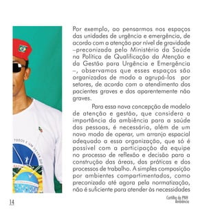Cartilha da PNH
Ambiência14
Por exemplo, ao pensarmos nos espaços
das unidades de urgência e emergência, de
acordo com a atenção por nível de gravidade
–preconizada pelo Ministério da Saúde
na Política de Qualificação da Atenção e
da Gestão para Urgência e Emergência
–, observamos que esses espaços são
organizados de modo a agrupá-los por
setores, de acordo com o atendimento dos
pacientes graves e dos aparentemente não
graves.
Para essa nova concepção de modelo
de atenção e gestão, que considera a
importância da ambiência para a saúde
das pessoas, é necessário, além de um
novo modo de operar, um arranjo espacial
adequado a essa organização, que só é
possível com a participação da equipe
no processo de reflexão e decisão para a
construção das áreas, das práticas e dos
processos de trabalho. A simples composição
por ambientes compartimentados, como
preconizado até agora pela normatização,
não é suficiente para atender às necessidades
 