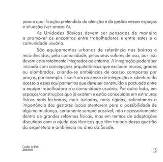 Cartilha da PNH
Ambiência 15
para a qualificação pretendida da atenção e da gestão nesses espaços
e situação (ver anexo A).
As Unidades Básicas devem ser pensadas de maneira
a promover os encontros entre trabalhadores e entre estes e a
comunidade usuária.
São equipamentos urbanos de referência nos bairros e
reconhecidos, pela comunidade, pelos seus valores de uso, por isso
devem estar totalmente integrados ao entorno. A integração poderá ser
iniciada com concepções arquitetônicas que excluam muros, grades
ou alambrados, criando-se ambiências de acesso compostas por
praças, por exemplo. Esse é um processo de integração e abertura do
acesso a esses equipamentos que deve ser construído e pactuado entre
a equipe trabalhadora e a comunidade usuária. Por outro lado, em
espaços/construções que já existem e estão concebidas em estruturas
físicas mais fechadas, mais isoladas, mais rígidas, salientamos a
importância dos gestores locais atentarem para a possibilidade de
alguma mudança, certamente sempre possível, não necessariamente
dentro de grandes reformas físicas, mas em termos de adaptações
discutidas com a ajuda dos técnicos que têm tratado dessa questão
da arquitetura e ambiência na área da Saúde.
 