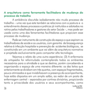 Cartilha da PNH
Ambiência16
A arquitetura como ferramenta facilitadora de mudança do
processo de trabalho
A ambiência discutida isoladamente não muda processo de
trabalho – uma vez que este também se relaciona com a postura e o
entendimento desses processos e práticas já instituídos e adotados na
rotina pelos trabalhadores e gestores do setor Saúde –, mas pode ser
usada como uma das ferramentas facilitadoras que propiciam esse
processo de mudança.
Pode ser instrumento de construção do espaço a que aspiram os
trabalhadores de saúde e os usuários, com garantia de biossegurança
relativa à infecção hospitalar e prevenção de acidentes biológicos, se
constituindo em um ambiente que vai além da arquitetura normativa
e projetada exclusivamente para comportar alta tecnologia.
Vejamos o relato de uma outra experiência: (3) A enfermaria
da ortopedia foi reformulada contemplando todos os ambientes
necessários para a atividade a que se destina, porém concebendo e
organizando o espaço de uma maneira diferente: os dez leitos que
anteriormente se dividiam em três quartos, com espaços fragmentados,
pouco otimizados e que inviabilizavam a presença do acompanhante,
hoje estão dispostos em um amplo salão, ao redor de um posto de
enfermagem central – separados por cortinas divisórias, propiciando
tanto a privacidade dos usuários e seus acompanhantes, como
 