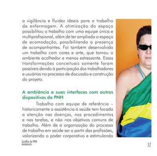Cartilha da PNH
Ambiência 17
a vigilância e fluidez ideais para o trabalho
da enfermagem. A otimização do espaço
possibilitou o trabalho com uma equipe única e
multiprofissional, além de ter ampliado o espaço
de acomodação, possibilitando a presença
de acompanhantes. Foi também desenvolvido
um trabalho com cores e arte, que tornou o
ambiente acolhedor e menos estressante. Essas
transformações conceituais somente foram
possíveis devido à participação dos trabalhadores
e usuários no processo de discussão e construção
do projeto.
A ambiência e suas interfaces com outros
dispositivos da PNH
Trabalho com equipe de referência –
historicamente a assistência à saúde tem focado
a atenção nas doenças, nos procedimentos
e nas tarefas, e não nos objetivos comuns de
trabalho. Além de a organização do processo
de trabalho em saúde ser a partir das profissões,
valorizando o poder corporativo e estimulando
 