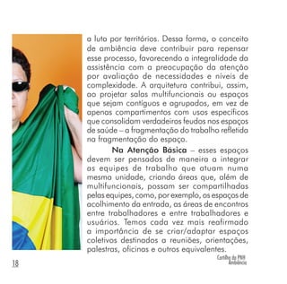 Cartilha da PNH
Ambiência18
a luta por territórios. Dessa forma, o conceito
de ambiência deve contribuir para repensar
esse processo, favorecendo a integralidade da
assistência com a preocupação da atenção
por avaliação de necessidades e níveis de
complexidade. A arquitetura contribui, assim,
ao projetar salas multifuncionais ou espaços
que sejam contíguos e agrupados, em vez de
apenas compartimentos com usos específicos
que consolidam verdadeiros feudos nos espaços
de saúde – a fragmentação do trabalho refletida
na fragmentação do espaço.
Na Atenção Básica – esses espaços
devem ser pensados de maneira a integrar
as equipes de trabalho que atuam numa
mesma unidade, criando áreas que, além de
multifuncionais, possam ser compartilhadas
pelas equipes, como, por exemplo, os espaços de
acolhimento da entrada, as áreas de encontros
entre trabalhadores e entre trabalhadores e
usuários. Temos cada vez mais reafirmado
a importância de se criar/adaptar espaços
coletivos destinados a reuniões, orientações,
palestras, oficinas e outros equivalentes.
 