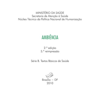 MINISTÉRIO DA SAÚDE
Secretaria de Atenção à Saúde
Núcleo Técnico da Política Nacional de Humanização
AMBIÊNCIA
2.ª edição
5.ª reimpressão
Série B. Textos Básicos de Saúde
Brasília − DF
2010
 