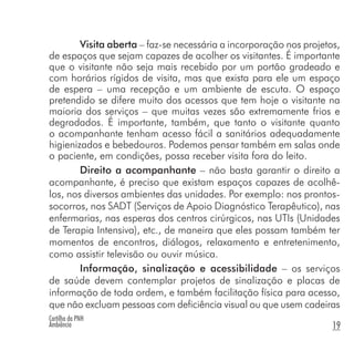 Cartilha da PNH
Ambiência 19
Visita aberta – faz-se necessária a incorporação nos projetos,
de espaços que sejam capazes de acolher os visitantes. É importante
que o visitante não seja mais recebido por um portão gradeado e
com horários rígidos de visita, mas que exista para ele um espaço
de espera – uma recepção e um ambiente de escuta. O espaço
pretendido se difere muito dos acessos que tem hoje o visitante na
maioria dos serviços – que muitas vezes são extremamente frios e
degradados. É importante, também, que tanto o visitante quanto
o acompanhante tenham acesso fácil a sanitários adequadamente
higienizados e bebedouros. Podemos pensar também em salas onde
o paciente, em condições, possa receber visita fora do leito.
Direito a acompanhante – não basta garantir o direito a
acompanhante, é preciso que existam espaços capazes de acolhê-
los, nos diversos ambientes das unidades. Por exemplo: nos prontos-
socorros, nos SADT (Serviços de Apoio Diagnóstico Terapêutico), nas
enfermarias, nas esperas dos centros cirúrgicos, nas UTIs (Unidades
de Terapia Intensiva), etc., de maneira que eles possam também ter
momentos de encontros, diálogos, relaxamento e entretenimento,
como assistir televisão ou ouvir música.
Informação, sinalização e acessibilidade – os serviços
de saúde devem contemplar projetos de sinalização e placas de
informação de toda ordem, e também facilitação física para acesso,
que não excluam pessoas com deficiência visual ou que usem cadeiras
 