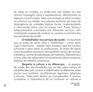 Cartilha da PNH
Ambiência20
de rodas ou muletas, ou ainda que não saibam ler, que
tenham linguagem clara e representativa, identificando os
espaços e suas funções. Essa comunicação já deve começar
no entorno, na cidade, nos próprios territórios de áreas de
abrangência de unidades básicas locais, implementando
e informando sobre vias de acesso com fluxos fáceis e
adequadamente orientados aos diferentes serviços, com
sinalizações capazes de conduzir os usuários a caminho dos
equipamentos de saúde.
O trabalhador nos serviços de saúde – é importante
que as áreas de apoio para o trabalhador – como estar,
copa e banheiros – estejam bem locadas, seja em número
suficiente e para todos os profissionais. As áreas de apoio
como lavanderia, farmácia, almoxarifado, serviço de nutrição
e dietética, central de esterilização de materiais, laboratórios e
outros, além de adequadas funcionalmente, devem propiciar
espaços de trabalho prazerosos.
Respeito à cultura e às diferenças – os espaços
de saúde têm peculiaridades que se dão pelas rotinas ali
estabelecidas pelo usuário e trabalhador, as diferentes redes
sociais que acolhem, as diferenças regionais, religiosas
e étnicas. Todas elas devem ser consideradas. É preciso
considerar a importância de se conhecer os valores e
 