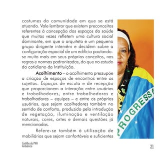 Cartilha da PNH
Ambiência 21
costumes da comunidade em que se está
atuando. Vale lembrar que existem preconceitos
referentes à concepção dos espaços da saúde
que muitas vezes refletem uma cultura social
dominante, em que o arquiteto e um pequeno
grupo dirigente intervêm e decidem sobre a
configuração espacial de um edifício pautando-
se muito mais em seus próprios conceitos, nas
regras e normas padronizadas, do que no estudo
do cotidiano da Instituição.
Acolhimento – o acolhimento pressupõe
a criação de espaços de encontros entre os
sujeitos. Espaços de escuta e de recepção
que proporcionem a interação entre usuários
e trabalhadores, entre trabalhadores e
trabalhadores – equipes – e entre os próprios
usuários, que sejam acolhedores também no
sentido de conforto, produzido pela introdução
de vegetação, iluminação e ventilação
naturais, cores, artes e demais questões já
mencionadas.
Refere-se também à utilização de
mobiliários que sejam confortáveis e suficientes
 