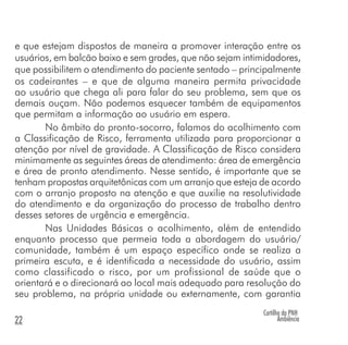 e que estejam dispostos de maneira a promover interação entre os
usuários, em balcão baixo e sem grades, que não sejam intimidadores,
que possibilitem o atendimento do paciente sentado – principalmente
os cadeirantes – e que de alguma maneira permita privacidade
ao usuário que chega ali para falar do seu problema, sem que os
demais ouçam. Não podemos esquecer também de equipamentos
que permitam a informação ao usuário em espera.
No âmbito do pronto-socorro, falamos do acolhimento com
a Classificação de Risco, ferramenta utilizada para proporcionar a
atenção por nível de gravidade. A Classificação de Risco considera
minimamente as seguintes áreas de atendimento: área de emergência
e área de pronto atendimento. Nesse sentido, é importante que se
tenham propostas arquitetônicas com um arranjo que esteja de acordo
com o arranjo proposto na atenção e que auxilie na resolutividade
do atendimento e da organização do processo de trabalho dentro
desses setores de urgência e emergência.
Nas Unidades Básicas o acolhimento, além de entendido
enquanto processo que permeia toda a abordagem do usuário/
comunidade, também é um espaço específico onde se realiza a
primeira escuta, e é identificada a necessidade do usuário, assim
como classificado o risco, por um profissional de saúde que o
orientará e o direcionará ao local mais adequado para resolução do
seu problema, na própria unidade ou externamente, com garantia
Cartilha da PNH
Ambiência22
 