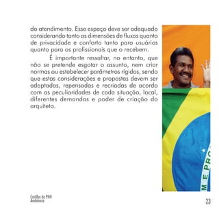 do atendimento. Esse espaço deve ser adequado
considerando tanto as dimensões de fluxos quanto
de privacidade e conforto tanto para usuários
quanto para os profissionais que o recebem.
É importante ressaltar, no entanto, que
não se pretende esgotar o assunto, nem criar
normas ou estabelecer parâmetros rígidos, sendo
que estas considerações e propostas devem ser
adaptadas, repensadas e recriadas de acordo
com as peculiaridades de cada situação, local,
diferentes demandas e poder de criação do
arquiteto.
Cartilha da PNH
Ambiência 23
 