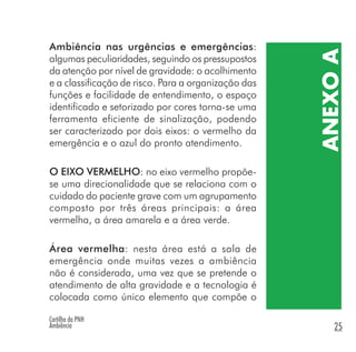 Cartilha da PNH
Ambiência 25
ANEXOA
Ambiência nas urgências e emergências:
algumas peculiaridades, seguindo os pressupostos
da atenção por nível de gravidade: o acolhimento
e a classificação de risco. Para a organização das
funções e facilidade de entendimento, o espaço
identificado e setorizado por cores torna-se uma
ferramenta eficiente de sinalização, podendo
ser caracterizado por dois eixos: o vermelho da
emergência e o azul do pronto atendimento.
O EIXO VERMELHO: no eixo vermelho propõe-
se uma direcionalidade que se relaciona com o
cuidado do paciente grave com um agrupamento
composto por três áreas principais: a área
vermelha, a área amarela e a área verde.
Área vermelha: nesta área está a sala de
emergência onde muitas vezes a ambiência
não é considerada, uma vez que se pretende o
atendimento de alta gravidade e a tecnologia é
colocada como único elemento que compõe o
 