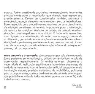 Cartilha da PNH
Ambiência26
espaço. Porém, questões de cor, cheiro, luz e aeração são importantes
principalmente para o trabalhador que vivencia esse espaço sob
grande estresse. Devem ser considerados também, próximos à
emergência, espaços de apoio – estar e copa –, para os trabalhadores.
Boxes especiais para procedimentos invasivos ou para atendimento
de crianças constituem ferramenta importante para a otimização
de recursos tecnológicos, melhora do padrão de assepsia e evitam
situações constrangedoras e traumáticas. É importante nessa área
uma ligação e comunicação eficiente com o espaço prévio de
acolhimento, garantindo a informação aos acompanhantes sobre a
situação dos pacientes que aí se encontram, uma vez que esta é uma
área de recuperação da vida e intervenção, não sendo adequado à
presença do acompanhante.
Área amarela e área verde: são compostas por sala de retaguarda
(para pacientes em estabilização, críticos ou semicríticos) e sala de
observação, respectivamente. Em ambas as áreas, observa-se a
necessidade da aplicação equilibrada e harmônica das cores; de
cuidado e tratamento com a iluminação artificial, proporcionando
iluminação natural; previsão cuidadosa de mobiliários, poltronas
para acompanhantes, cortinas ou divisórias; de posto de enfermagem
que possibilite a visão de todos os leitos, pontos de som e TV; e de
trabalhar-se o aroma.
 