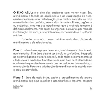 Cartilha da PNH
Ambiência 27
O EIXO AZUL: é o eixo dos pacientes com menor risco. Seu
atendimento é focado no acolhimento e na classificação de risco,
estabelecendo-se uma metodologia para melhor entender as reais
necessidades dos usuários, sejam elas de ordem físicas, orgânicas
ou subjetivas, uma vez que acreditamos que a urgência também é
definida socialmente. Nos casos de urgência, o usuário, por meio da
identificação do risco, é imediatamente encaminhado à assistência
médica.
Portanto, esse eixo possui minimamente dois planos de
atendimentos a ele relacionados.
Plano 1: aí estão os espaços de espera, acolhimento e atendimento
administrativo. Esta área deverá ser ampla e confortável, integrada
ao entorno (ligando interior e exterior), onde todos os componentes já
citados sejam exaltados. Constitui-se de uma área central focada no
acolhimento que objetiva a escuta das necessidades dos usuários, a
orientação de fluxos e a priorização do atendimento de acordo com
o grau de gravidade.
Plano 2: área de assistência, apoio e procedimentos do pronto
atendimento que deve ressaltar o acompanhante presente, respeito
 