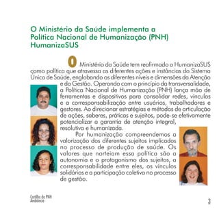 O Ministério da Saúde implementa a
Política Nacional de Humanização (PNH)
HumanizaSUS
Ministério da Saúde tem reafirmado o HumanizaSUS
como política que atravessa as diferentes ações e instâncias do Sistema
Único de Saúde, englobando os diferentes níveis e dimensões da Atenção
e da Gestão. Operando com o princípio da transversalidade,
a Política Nacional de Humanização (PNH) lança mão de
ferramentas e dispositivos para consolidar redes, vínculos
e a corresponsabilização entre usuários, trabalhadores e
gestores. Ao direcionar estratégias e métodos de articulação
de ações, saberes, práticas e sujeitos, pode-se efetivamente
potencializar a garantia de atenção integral,
resolutiva e humanizada.
Por humanização compreendemos a
valorização dos diferentes sujeitos implicados
no processo de produção de saúde. Os
valores que norteiam essa política são a
autonomia e o protagonismo dos sujeitos, a
corresponsabilidade entre eles, os vínculos
solidários e a participação coletiva no processo
de gestão.
O
Cartilha da PNH
Ambiência 3
 