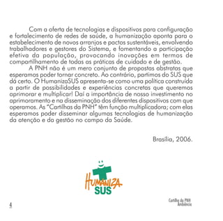 Com a oferta de tecnologias e dispositivos para configuração
e fortalecimento de redes de saúde, a humanização aponta para o
estabelecimento de novos arranjos e pactos sustentáveis, envolvendo
trabalhadores e gestores do Sistema, e fomentando a participação
efetiva da população, provocando inovações em termos de
compartilhamento de todas as práticas de cuidado e de gestão.
A PNH não é um mero conjunto de propostas abstratas que
esperamos poder tornar concreto. Ao contrário, partimos do SUS que
dá certo. O HumanizaSUS apresenta-se como uma política construída
a partir de possibilidades e experiências concretas que queremos
aprimorar e multiplicar! Daí a importância de nosso investimento no
aprimoramento e na disseminação dos diferentes dispositivos com que
operamos. As “Cartilhas da PNH” têm função multiplicadora; com elas
esperamos poder disseminar algumas tecnologias de humanização
da atenção e da gestão no campo da Saúde.
Brasília, 2006.
Cartilha da PNH
Ambiência4
 