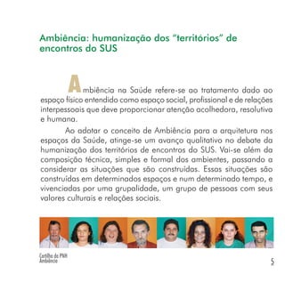 mbiência na Saúde refere-se ao tratamento dado ao
espaço físico entendido como espaço social, profissional e de relações
interpessoais que deve proporcionar atenção acolhedora, resolutiva
e humana.
Ao adotar o conceito de Ambiência para a arquitetura nos
espaços da Saúde, atinge-se um avanço qualitativo no debate da
humanização dos territórios de encontros do SUS. Vai-se além da
composição técnica, simples e formal dos ambientes, passando a
considerar as situações que são construídas. Essas situações são
construídas em determinados espaços e num determinado tempo, e
vivenciadas por uma grupalidade, um grupo de pessoas com seus
valores culturais e relações sociais.
A
Ambiência: humanização dos “territórios” de
encontros do SUS
Cartilha da PNH
Ambiência 5
 