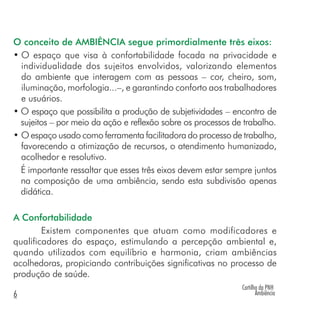 Cartilha da PNH
Ambiência6
O conceito de AMBIÊNCIA segue primordialmente três eixos:
• O espaço que visa à confortabilidade focada na privacidade e
individualidade dos sujeitos envolvidos, valorizando elementos
do ambiente que interagem com as pessoas – cor, cheiro, som,
iluminação, morfologia...–, e garantindo conforto aos trabalhadores
e usuários.
• O espaço que possibilita a produção de subjetividades – encontro de
sujeitos – por meio da ação e reflexão sobre os processos de trabalho.
• O espaço usado como ferramenta facilitadora do processo de trabalho,
favorecendo a otimização de recursos, o atendimento humanizado,
acolhedor e resolutivo.
É importante ressaltar que esses três eixos devem estar sempre juntos
na composição de uma ambiência, sendo esta subdivisão apenas
didática.
A Confortabilidade
Existem componentes que atuam como modificadores e
qualificadores do espaço, estimulando a percepção ambiental e,
quando utilizados com equilíbrio e harmonia, criam ambiências
acolhedoras, propiciando contribuições significativas no processo de
produção de saúde.
 