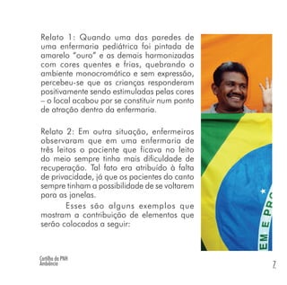Cartilha da PNH
Ambiência 7
Relato 1: Quando uma das paredes de
uma enfermaria pediátrica foi pintada de
amarelo “ouro” e as demais harmonizadas
com cores quentes e frias, quebrando o
ambiente monocromático e sem expressão,
percebeu-se que as crianças responderam
positivamente sendo estimuladas pelas cores
– o local acabou por se constituir num ponto
de atração dentro da enfermaria.
Relato 2: Em outra situação, enfermeiros
observaram que em uma enfermaria de
três leitos o paciente que ficava no leito
do meio sempre tinha mais dificuldade de
recuperação. Tal fato era atribuído à falta
de privacidade, já que os pacientes do canto
sempre tinham a possibilidade de se voltarem
para as janelas.
Esses são alguns exemplos que
mostram a contribuição de elementos que
serão colocados a seguir:
 