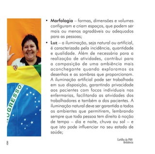 Cartilha da PNH
Ambiência8
• Morfologia – formas, dimensões e volumes
configuram e criam espaços, que podem ser
mais ou menos agradáveis ou adequados
para as pessoas;
• Luz – a iluminação, seja natural ou artificial,
é caracterizada pela incidência, quantidade
e qualidade. Além de necessária para a
realização de atividades, contribui para
a composição de uma ambiência mais
aconchegante quando exploramos os
desenhos e as sombras que proporcionam.
A iluminação artificial pode ser trabalhada
em sua disposição, garantindo privacidade
aos pacientes com focos individuais nas
enfermarias, facilitando as atividades dos
trabalhadores e também a dos pacientes. A
iluminação natural deve ser garantida a todos
os ambientes que permitirem, lembrando
sempre que toda pessoa tem direito à noção
de tempo – dia e noite, chuva ou sol – e
que isto pode influenciar no seu estado de
saúde;
 