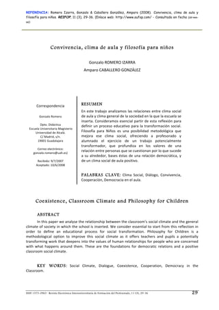 REFERENCIA: Romero Izarra, Gonzalo & Caballero González, Amparo (2008). Convivencia, clima de aula y
filosofía para niños. REIFOP, 11 (3), 29-36. (Enlace web: http://www.aufop.com/ - Consultada en fecha (dd-mm-
aa):
ISSN 1575-0965 · Revista Electrónica Interuniversitaria de Formación del Profesorado, 11 (3), 29-36 29
 
 
Convivencia, clima de aula y filosofía para niños
 
Gonzalo ROMERO IZARRA 
Amparo CABALLERO GONZÁLEZ 
 
 
 
 
Correspondencia 
 
Gonzalo Romero 
 
Dpto. Didáctica 
 Escuela Universitaria Magisterio 
Universidad de Alcalá. 
C/ Madrid, s/n.  
19001 Guadalajara 
 
Correo electrónico: 
gonzalo.romero@uah.es) 
 
Recibido: 9/7/2007 
Aceptado: 10/6/2008 
RESUMEN
En este trabajo analizamos las relaciones entre clima social 
de aula y clima general de la sociedad en la que la escuela se 
inserta. Consideramos esencial partir de esta reflexión para 
definir un proceso educativo para la transformación social. 
Filosofía  para  Niños  es  una  posibilidad  metodológica  que 
mejora  ese  clima  social,  ofreciendo  a  profesorado  y 
alumnado  el  ejercicio  de  un  trabajo  potencialmente 
transformador,  que  profundiza  en  los  valores  de  una 
relación entre personas que se cuestionan por lo que sucede 
a su alrededor, bases éstas de una relación democrática, y 
de un clima social de aula positivo. 
 
PALABRAS CLAVE:  Clima  Social,  Diálogo,  Convivencia, 
Cooperación, Democracia en el aula.
Coexistence, Classroom Climate and Philosophy for Children
ABSTRACT
In this paper we analyse the relationship between the classroom’s social climate and the general 
climate of society in which the school is inserted. We consider essential to start from this reflection in 
order  to  define  an  educational  process  for  social  transformation.  Philosophy  for  Children  is  a 
methodological  option  to  improve  this  social  climate  as  it  offers  teachers  and  pupils  a  potentially 
transforming work that deepens into the values of human relationships for people who are concerned 
with  what  happens  around  them.  These  are  the  foundations  for  democratic  relations  and  a  positive 
classroom social climate. 
KEY WORDS:  Social  Climate,  Dialogue,  Coexistence,  Cooperation,  Democracy  in  the 
Classroom. 
 
 