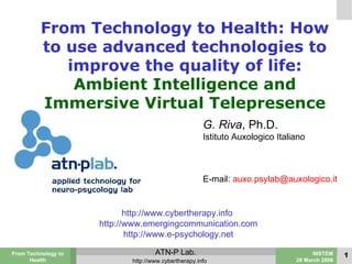 From Technology to Health: How to use advanced technologies to improve the quality of life: Ambient Intelligence and Immersive Virtual Telepresence G. Riva , Ph.D. Istituto Auxologico Italiano E-mail:  [email_address] http://www.cybertherapy.info  http://www.emergingcommunication.com http://www.e-psychology.net 