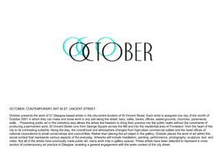 OCTOBER: CONTEMPORARY ART IN ST. VINCENT STREET October presents the work of 31 Glasgow-based artists in the city-centre location of St Vincent Street. Each artist is assigned one day of the month of October 2001 in which they can make and show work in any site along the street: bars, cafes, banks, offices, waste-grounds, churches, pavements, walls… Presenting public art in this transitory way allows the artists the freedom to bring their practice into the public realm without the constraints of producing a permanent work. St Vincent Street runs from George Square across the M8 and into the residential area of Finnieston: from the heart of the city to its contrasting outskirts. Along the way, the overall look and atmosphere changes from high-class commercial outlets and the head offices of national corporations to small corner-shops and council flats. Rather than placing the art object in the gallery, October places the work of art within this social context that represents various aspects of the everyday. Artworks will include installation, painting, performance, photography, sculpture, text, and video. Not all of the artists have previously made public art, many work only in gallery spaces. These artists have been selected to represent a cross section of contemporary art practice in Glasgow, enabling a general engagement with the wider context of the city street. 