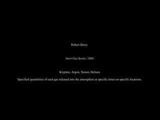 Robert Barry:  Inert Gas Series , 1969. Krypton, Argon, Xenon, Helium. Specified quantitities of each gas released into the atmosphere at specific times on specific locations.   
