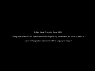 Robert Barry:  Telepathic Piece,  1969. "During the Exhibition I will try to communicate telepathically a work of art, the nature of which is a series of thoughts that are not applicable to language or image." 