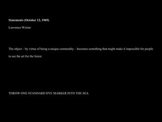 Statements (October 12, 1969)  Lawrence Weiner The object – by virtue of being a unique commodity – becomes something that might make it impossible for people to see the art for the forest.  THROW ONE STANDARD DYE MARKER INTO THE SEA 