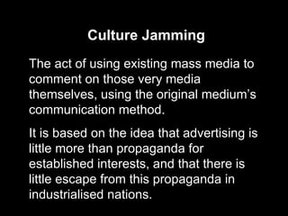 Culture Jamming The act of using existing mass media to comment on those very media themselves, using the original medium’s communication method. It is based on the idea that advertising is little more than propaganda for established interests, and that there is little escape from this propaganda in industrialised nations. 