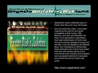 INNOCENT UNTIL PROVEN GUILTY: Pastor Dick Rains On Your Hit Parade Over the past thirty years, I have been inspired by the work of such great evangelists as Bob Larson, Hilly Marmon, and Jack (and Rexella) Van Impe. From generation to generation, their bold condemnation of rock music has sent a strong message to young and old alike. From the Beatles to the Beastie Boys, from Woodstock to Whitesnake, these dedicated men of God have risked their lives and careers taking on the commercial music industry and its blatant (and successful) attempt to manipulate and control the lives of modern-day youth.   http://www.negativland.com/ 
