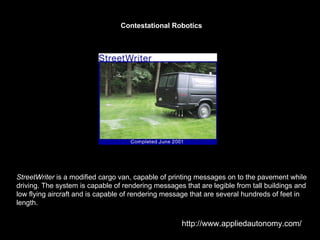StreetWriter  is a modified cargo van, capable of printing messages on to the pavement while driving. The system is capable of rendering messages that are legible from tall buildings and low flying aircraft and is capable of rendering message that are several hundreds of feet in length.  Contestational Robotics http://www.appliedautonomy.com/ 