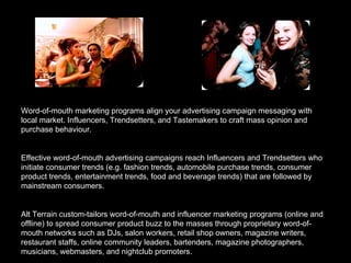 Word-of-mouth marketing programs align your advertising campaign messaging with local market. Influencers, Trendsetters, and Tastemakers to craft mass opinion and purchase behaviour. Effective word-of-mouth advertising campaigns reach Influencers and Trendsetters who initiate consumer trends (e.g. fashion trends, automobile purchase trends, consumer product trends, entertainment trends, food and beverage trends) that are followed by mainstream consumers.  Alt Terrain custom-tailors word-of-mouth and influencer marketing programs (online and offline) to spread consumer product buzz to the masses through proprietary word-of-mouth networks such as DJs, salon workers, retail shop owners, magazine writers, restaurant staffs, online community leaders, bartenders, magazine photographers, musicians, webmasters, and nightclub promoters. 