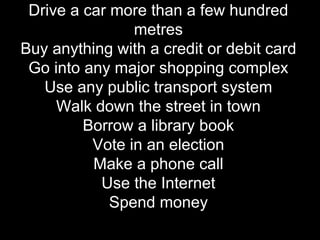 Drive a car more than a few hundred metres Buy anything with a credit or debit card Go into any major shopping complex Use any public transport system Walk down the street in town Borrow a library book Vote in an election Make a phone call Use the Internet Spend money 