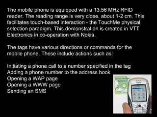 The mobile phone is equipped with a 13.56 MHz RFID reader. The reading range is very close, about 1-2 cm. This facilitates touch-based interaction - the TouchMe physical selection paradigm. This demonstration is created in VTT Electronics in co-operation with Nokia. The tags have various directions or commands for the mobile phone. These include actions such as:  Initiating a phone call to a number specified in the tag  Adding a phone number to the address book  Opening a WAP page  Opening a WWW page  Sending an SMS  