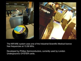 The MIFARE system uses one of the Industrial Scientific Medical licence free frequencies at 13.56 MHz. Developed by Phillips Semiconductors, currently used by London Underground’s OYSTER cards.  