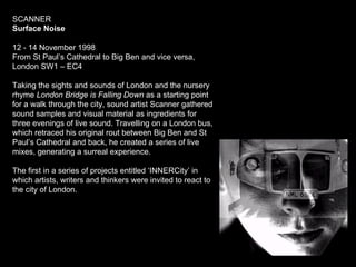 SCANNER  Surface Noise 12 - 14 November 1998 From St Paul’s Cathedral to Big Ben and vice versa, London SW1 – EC4 Taking the sights and sounds of London and the nursery rhyme  London Bridge is Falling Down  as a starting point for a walk through the city, sound artist Scanner gathered sound samples and visual material as ingredients for three evenings of live sound. Travelling on a London bus, which retraced his original rout between Big Ben and St Paul’s Cathedral and back, he created a series of live mixes, generating a surreal experience.  The first in a series of projects entitled ‘INNERCity’ in which artists, writers and thinkers were invited to react to the city of London. 